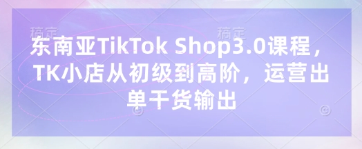 东南亚TikTok Shop3.0课程，TK小店​从初级到高阶，运营出单干货输出-小白项目网